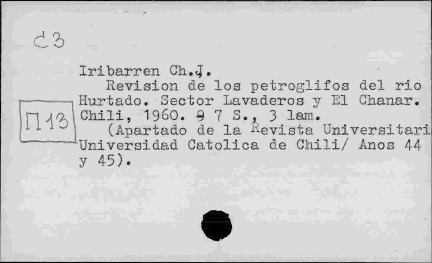 ﻿Iribarren Gh.,4»
Revision de los petroglifos del rio Hurtado. Sector Lavaderos y El Chanar. Chili, I960. 9 7 S., 3 lam.
(Apartado de la Revista Univers!tari Universidad Catolica de Chili/ Anos 44 У 45).